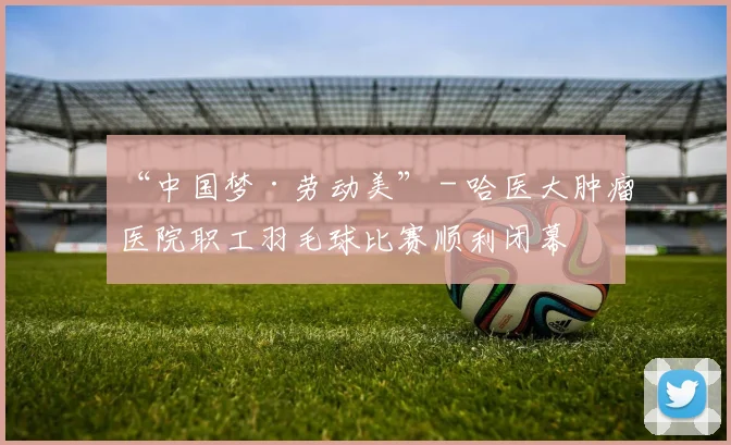 “中国梦·劳动美” - 哈医大肿瘤医院职工羽毛球比赛顺利闭幕